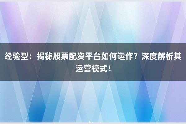 经验型：揭秘股票配资平台如何运作？深度解析其运营模式！