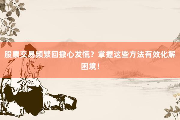 股票交易频繁回撤心发慌？掌握这些方法有效化解困境！