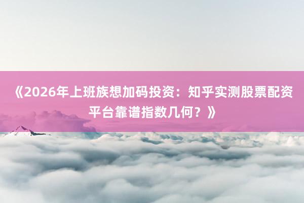 《2026年上班族想加码投资：知乎实测股票配资平台靠谱指数几何？》