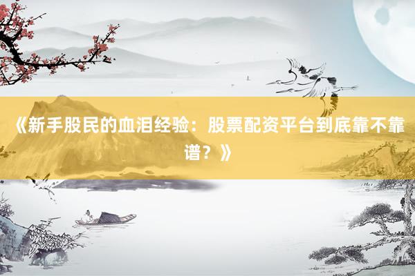 《新手股民的血泪经验：股票配资平台到底靠不靠谱？》
