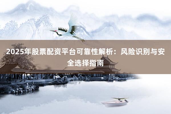 2025年股票配资平台可靠性解析：风险识别与安全选择指南