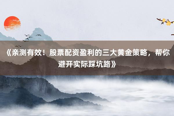 《亲测有效！股票配资盈利的三大黄金策略，帮你避开实际踩坑路》