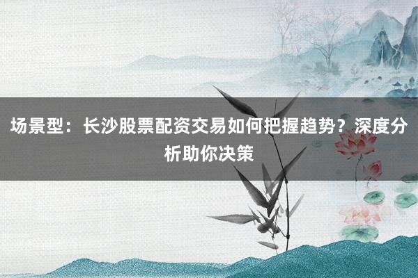场景型：长沙股票配资交易如何把握趋势？深度分析助你决策