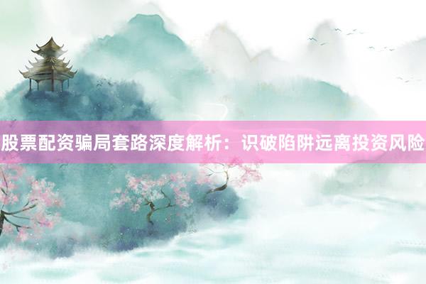 股票配资骗局套路深度解析：识破陷阱远离投资风险