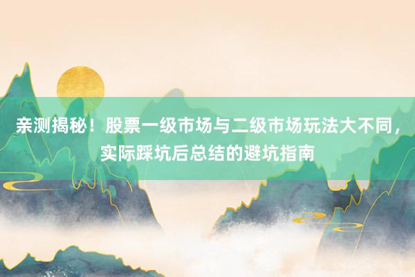 亲测揭秘！股票一级市场与二级市场玩法大不同，实际踩坑后总结的避坑指南