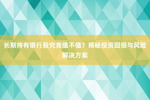 长期持有银行股究竟值不值？揭秘投资回报与风险解决方案