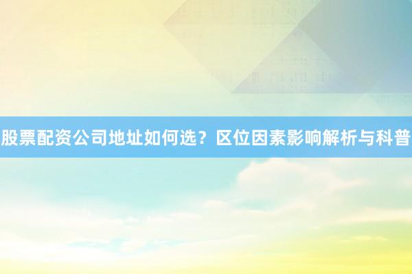 股票配资公司地址如何选？区位因素影响解析与科普