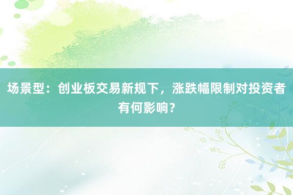 场景型：创业板交易新规下，涨跌幅限制对投资者有何影响？