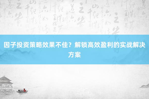 因子投资策略效果不佳？解锁高效盈利的实战解决方案