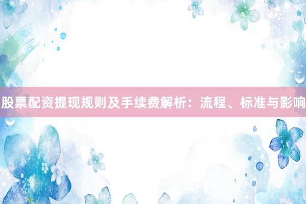 股票配资提现规则及手续费解析：流程、标准与影响