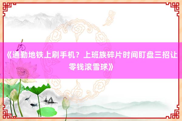 《通勤地铁上刷手机？上班族碎片时间盯盘三招让零钱滚雪球》