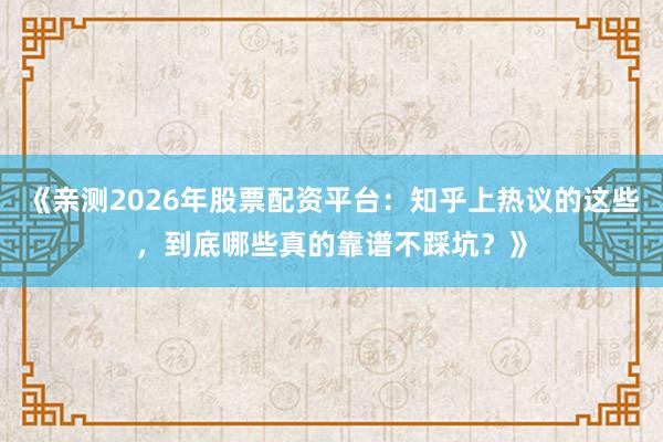 《亲测2026年股票配资平台：知乎上热议的这些，到底哪些真的靠谱不踩坑？》