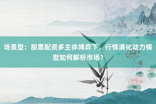 场景型：股票配资多主体博弈下，行情演化动力模型如何解析市场？
