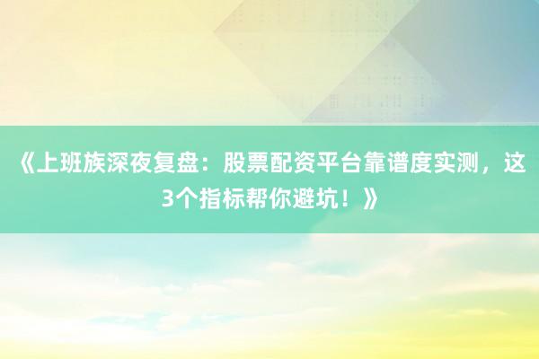 《上班族深夜复盘：股票配资平台靠谱度实测，这3个指标帮你避坑！》