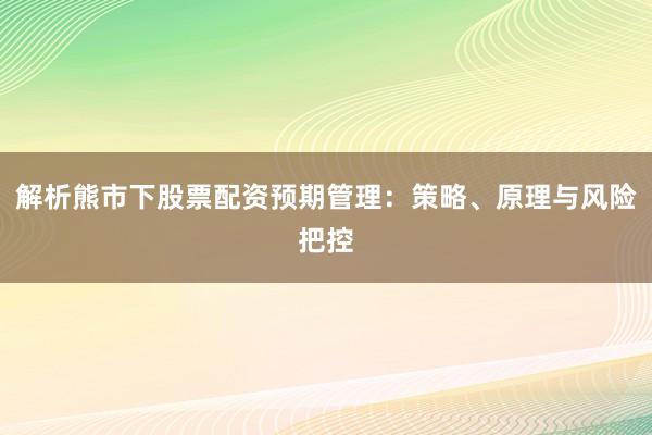 解析熊市下股票配资预期管理：策略、原理与风险把控