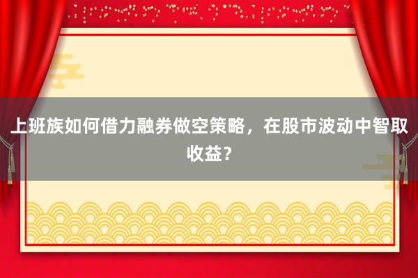 上班族如何借力融券做空策略，在股市波动中智取收益？