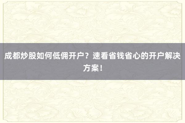 成都炒股如何低佣开户？速看省钱省心的开户解决方案！