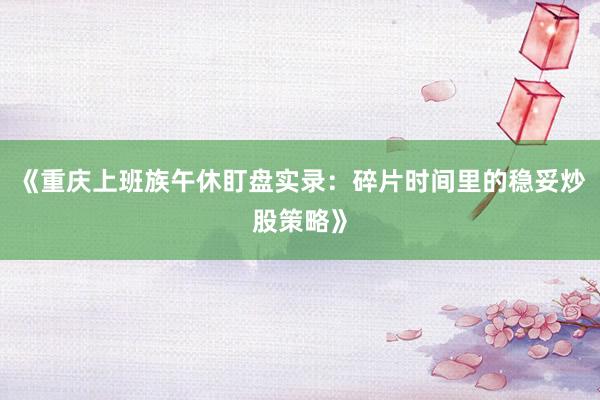 《重庆上班族午休盯盘实录：碎片时间里的稳妥炒股策略》