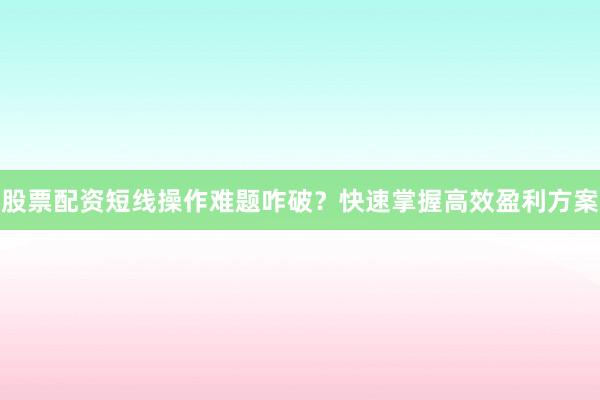 股票配资短线操作难题咋破？快速掌握高效盈利方案