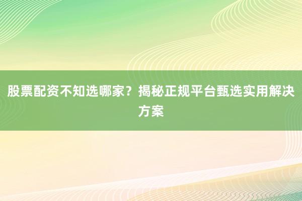 股票配资不知选哪家？揭秘正规平台甄选实用解决方案