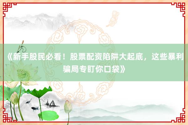 《新手股民必看！股票配资陷阱大起底，这些暴利骗局专盯你口袋》