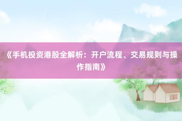 《手机投资港股全解析：开户流程、交易规则与操作指南》
