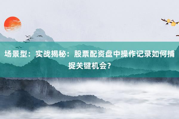 场景型：实战揭秘：股票配资盘中操作记录如何捕捉关键机会？
