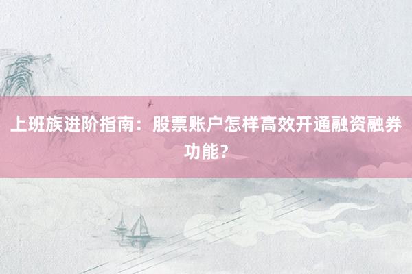上班族进阶指南：股票账户怎样高效开通融资融券功能？
