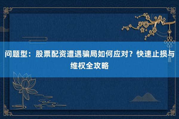 问题型：股票配资遭遇骗局如何应对？快速止损与维权全攻略
