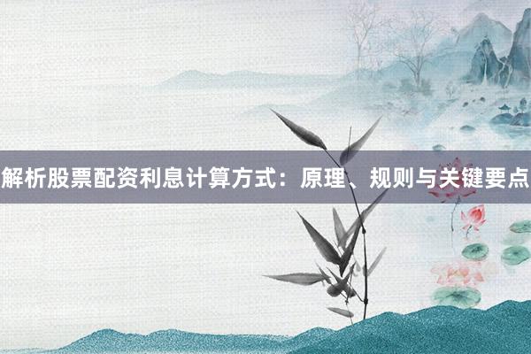 解析股票配资利息计算方式：原理、规则与关键要点