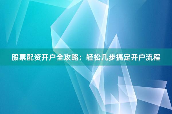 股票配资开户全攻略：轻松几步搞定开户流程