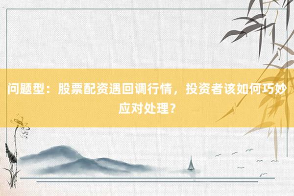 问题型：股票配资遇回调行情，投资者该如何巧妙应对处理？
