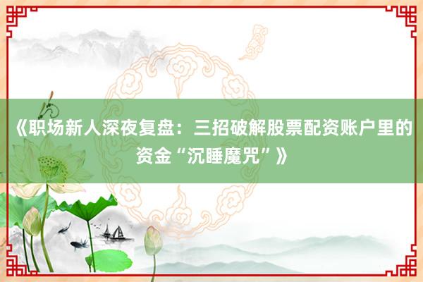 《职场新人深夜复盘：三招破解股票配资账户里的资金“沉睡魔咒”》