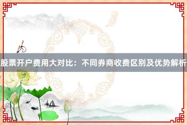 股票开户费用大对比：不同券商收费区别及优势解析
