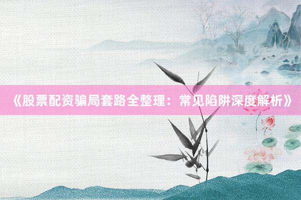 《股票配资骗局套路全整理：常见陷阱深度解析》