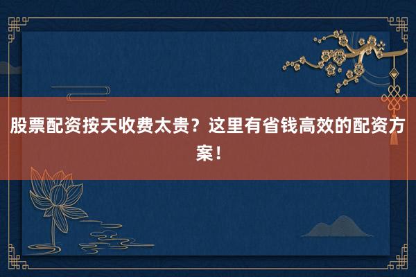 股票配资按天收费太贵？这里有省钱高效的配资方案！