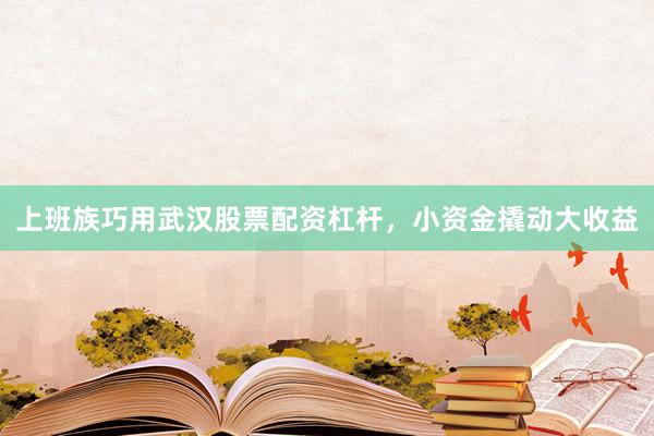 上班族巧用武汉股票配资杠杆，小资金撬动大收益