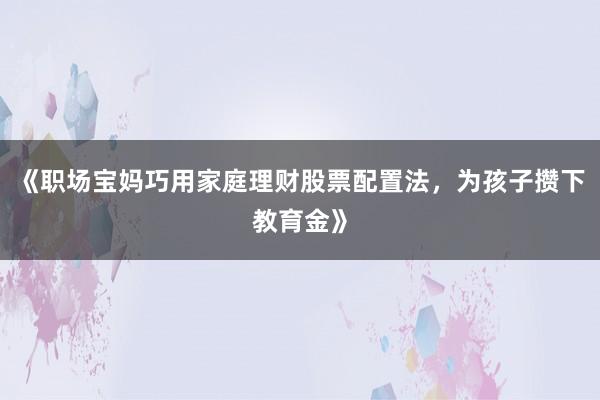 《职场宝妈巧用家庭理财股票配置法，为孩子攒下教育金》