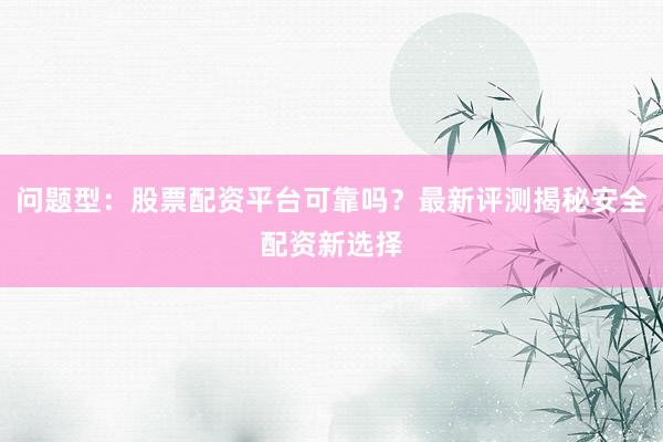问题型：股票配资平台可靠吗？最新评测揭秘安全配资新选择