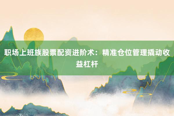 职场上班族股票配资进阶术:精准仓位管理撬动收益杠杆