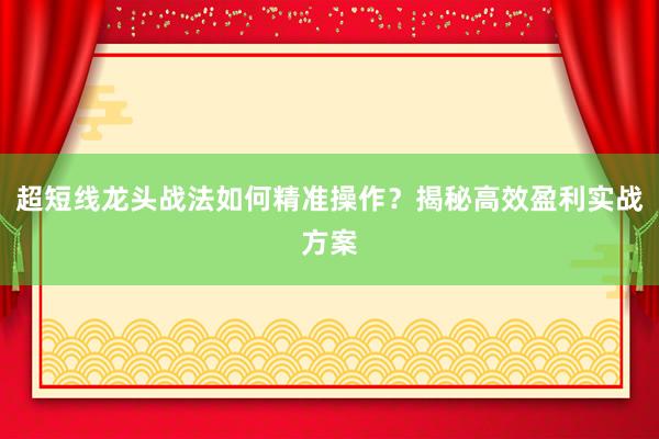 超短线龙头战法如何精准操作？揭秘高效盈利实战方案