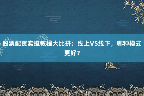股票配资实操教程大比拼：线上VS线下，哪种模式更好？