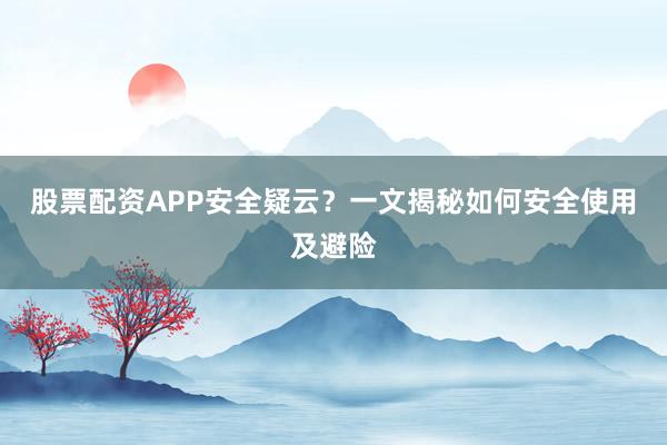 股票配资APP安全疑云？一文揭秘如何安全使用及避险