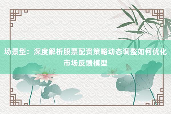 场景型:深度解析股票配资策略动态调整如何优化市场反馈模型