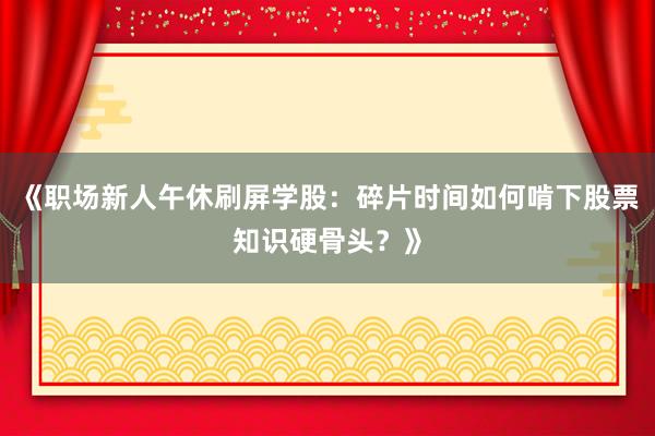 《职场新人午休刷屏学股:碎片时间如何啃下股票知识硬骨头?》