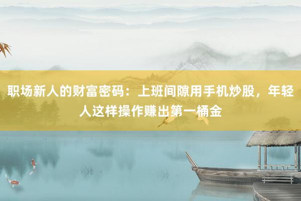 职场新人的财富密码：上班间隙用手机炒股，年轻人这样操作赚出第一桶金