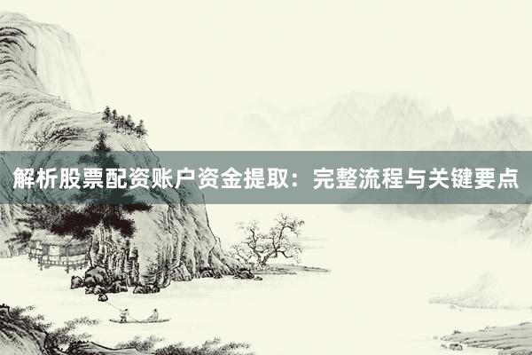 解析股票配资账户资金提取：完整流程与关键要点