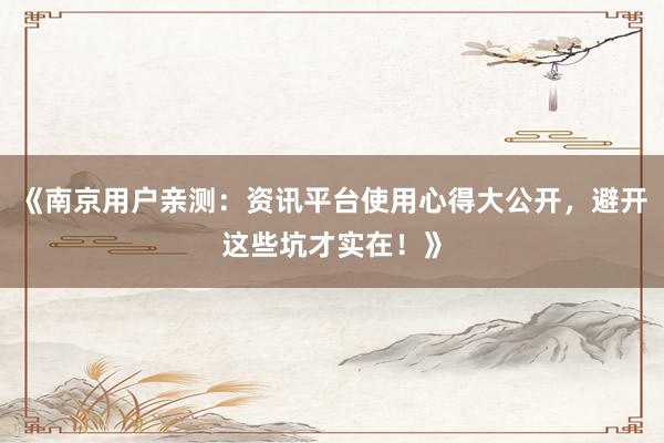 《南京用户亲测：资讯平台使用心得大公开，避开这些坑才实在！》