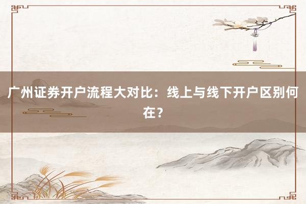 广州证券开户流程大对比:线上与线下开户区别何在?