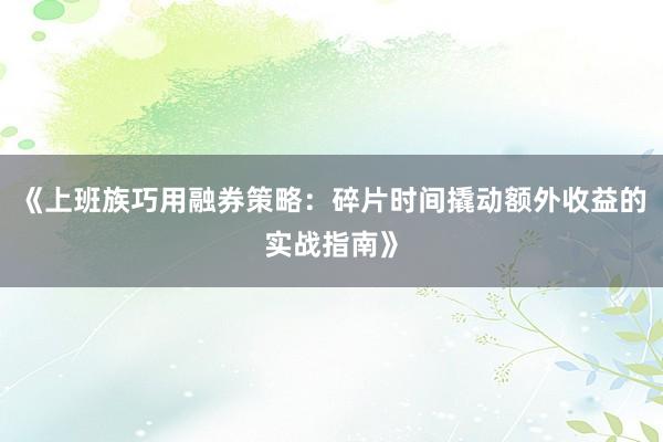 《上班族巧用融券策略:碎片时间撬动额外收益的实战指南》